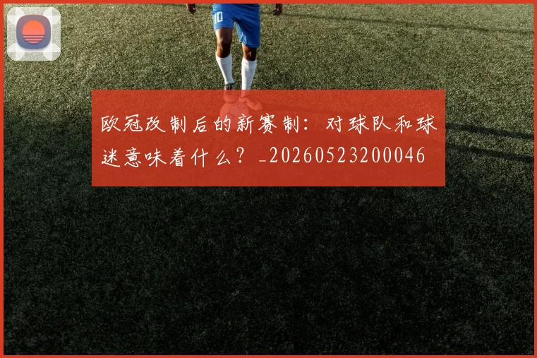 欧冠改制后的新赛制:对球队和球迷意味着什么?_20260523200046