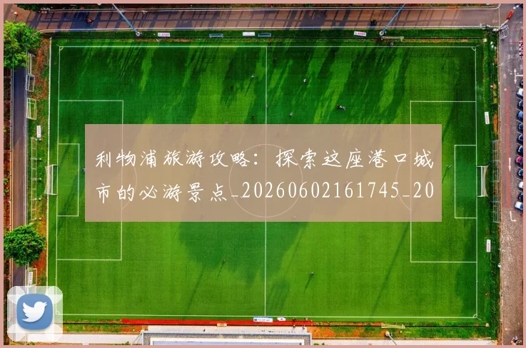 利物浦旅游攻略：探索这座港口城市的必游景点_20260602161745_20260703220243_20260718010325