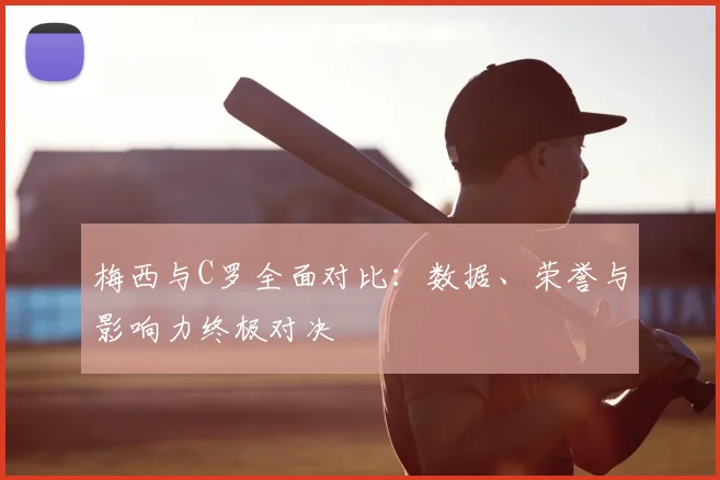 梅西与C罗全面对比:数据、荣誉与影响力终极对决