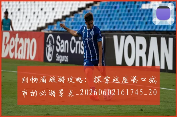 利物浦旅游攻略：探索这座港口城市的必游景点_20260602161745_20260718010323