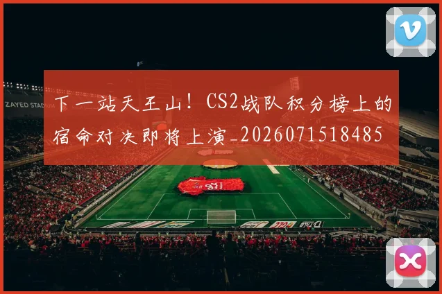 下一站天王山！CS2战队积分榜上的宿命对决即将上演_20260715184854