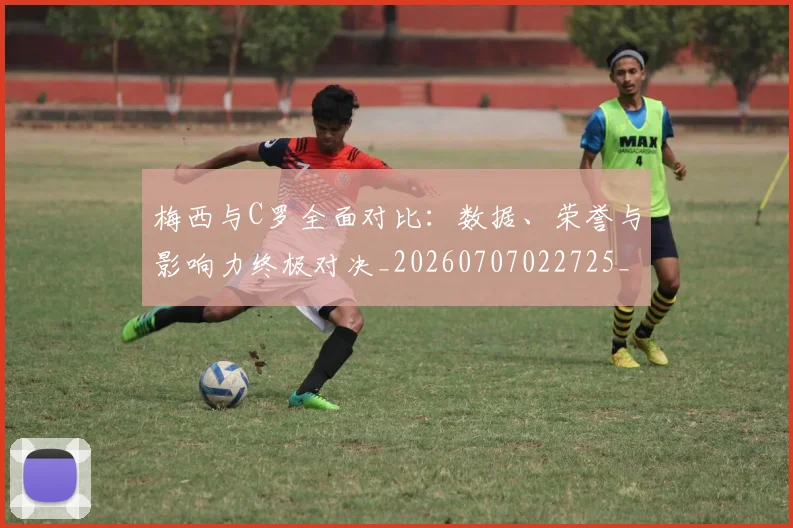 梅西与C罗全面对比：数据、荣誉与影响力终极对决_20260707022725_20260731180106