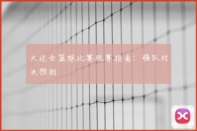 大运会篮球比赛观赛指南:强队对决预测