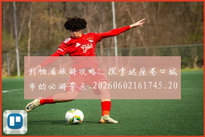 利物浦旅游攻略：探索这座港口城市的必游景点_20260602161745_20260718010323