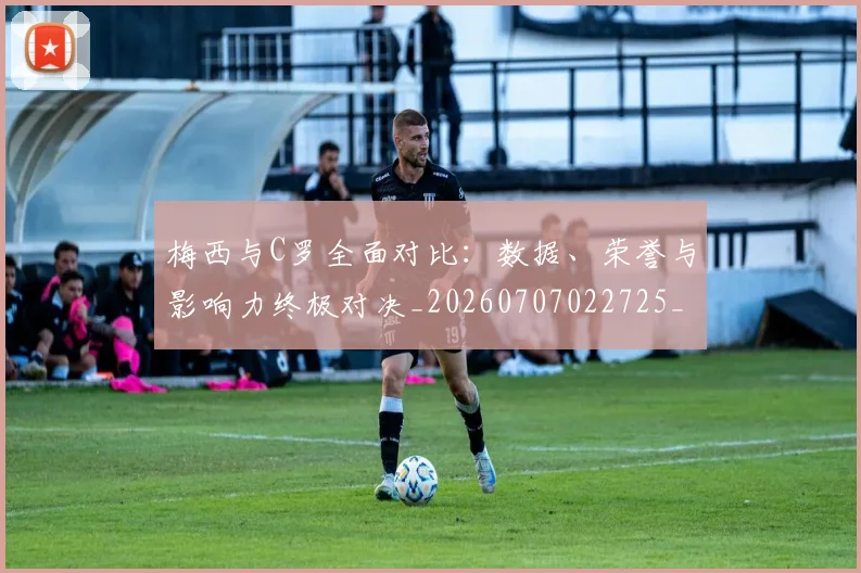 梅西与C罗全面对比：数据、荣誉与影响力终极对决_20260707022725_20260731180106